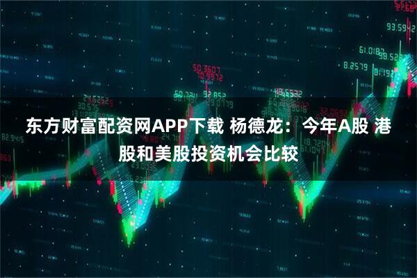 东方财富配资网APP下载 杨德龙：今年A股 港股和美股投资机会比较