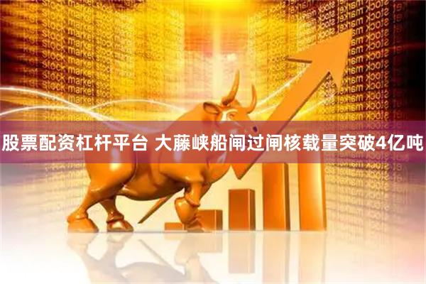 股票配资杠杆平台 大藤峡船闸过闸核载量突破4亿吨