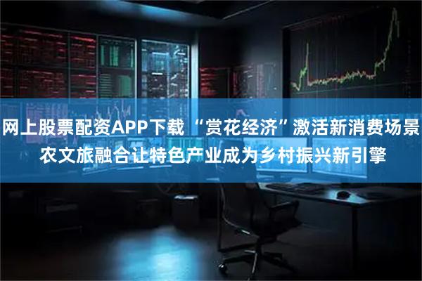 网上股票配资APP下载 “赏花经济”激活新消费场景 农文旅融合让特色产业成为乡村振兴新引擎