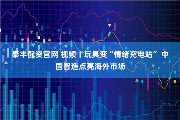 泰丰配资官网 视频丨玩具变“情绪充电站” 中国智造点亮海外市场