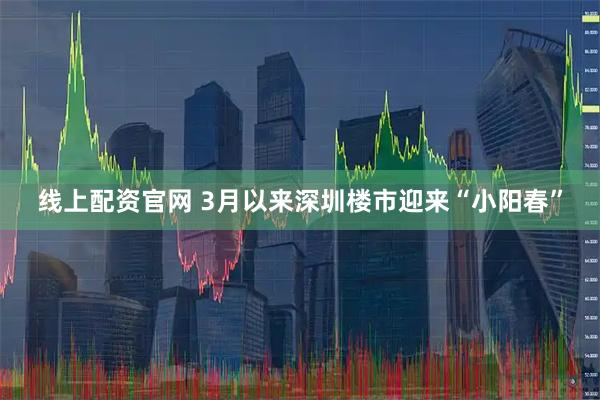 线上配资官网 3月以来深圳楼市迎来“小阳春”