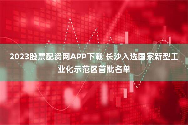2023股票配资网APP下载 长沙入选国家新型工业化示范区首批名单