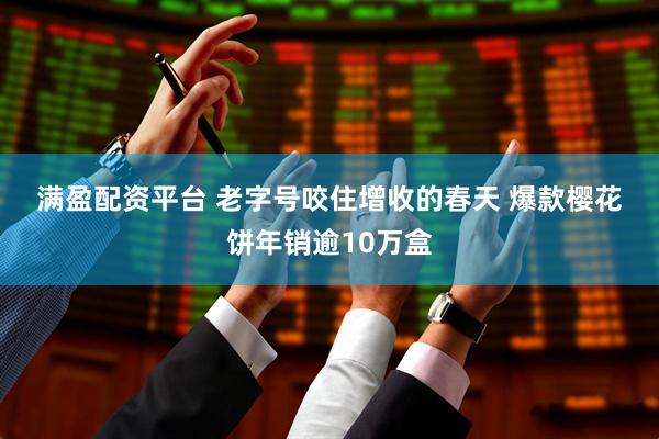 满盈配资平台 老字号咬住增收的春天 爆款樱花饼年销逾10万盒