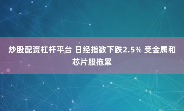 炒股配资杠杆平台 日经指数下跌2.5% 受金属和芯片股拖累