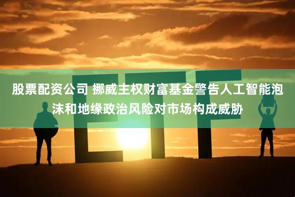 股票配资公司 挪威主权财富基金警告人工智能泡沫和地缘政治风险对市场构成威胁