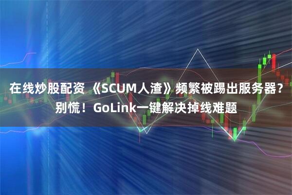 在线炒股配资 《SCUM人渣》频繁被踢出服务器？别慌！GoLink一键解决掉线难题
