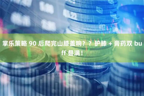 掌乐策略 90 后爬完山膝盖响？？护膝 + 膏药双 buff 叠满！