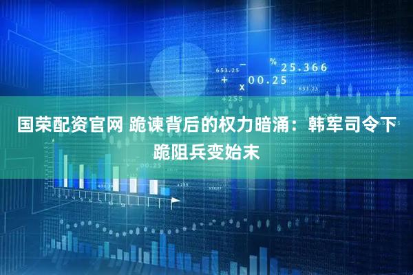 国荣配资官网 跪谏背后的权力暗涌：韩军司令下跪阻兵变始末