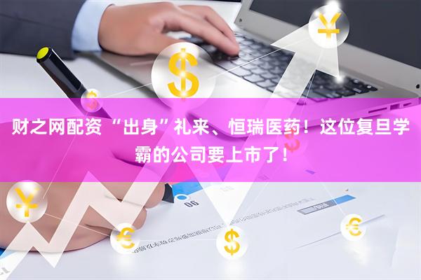 财之网配资 “出身”礼来、恒瑞医药！这位复旦学霸的公司要上市了！