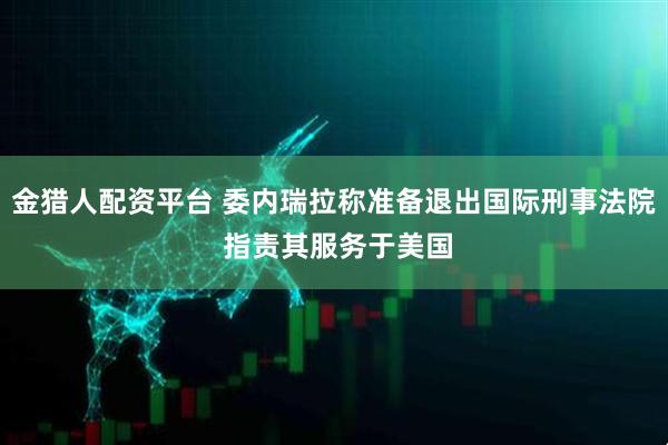 金猎人配资平台 委内瑞拉称准备退出国际刑事法院 指责其服务于美国
