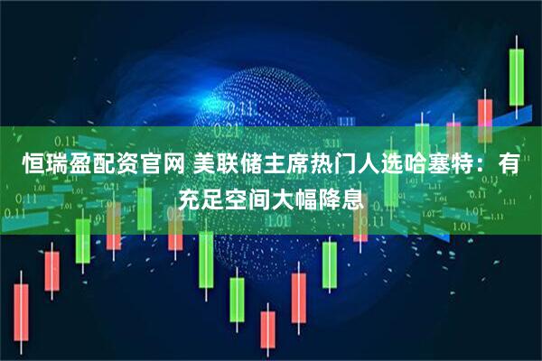 恒瑞盈配资官网 美联储主席热门人选哈塞特：有充足空间大幅降息