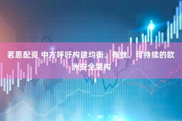 茗恩配资 中方呼吁构建均衡、有效、可持续的欧洲安全架构