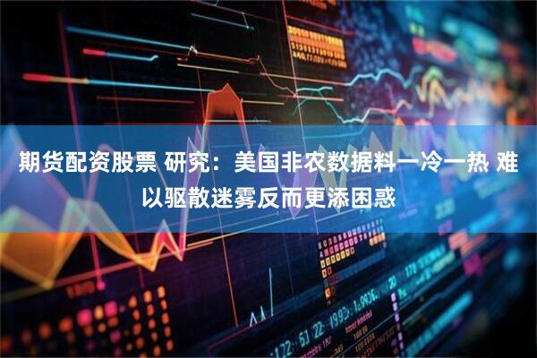 期货配资股票 研究：美国非农数据料一冷一热 难以驱散迷雾反而更添困惑