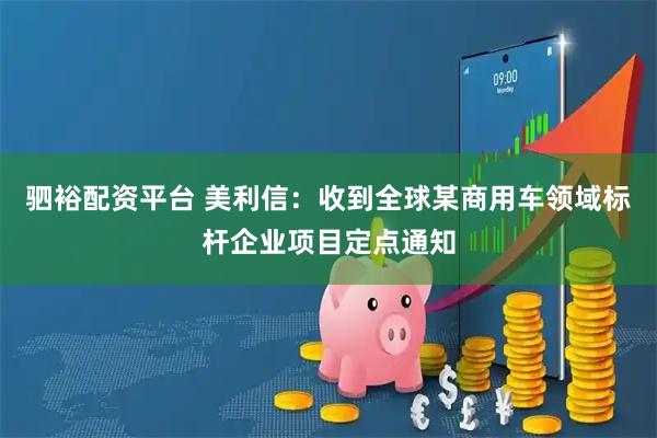 驷裕配资平台 美利信：收到全球某商用车领域标杆企业项目定点通知