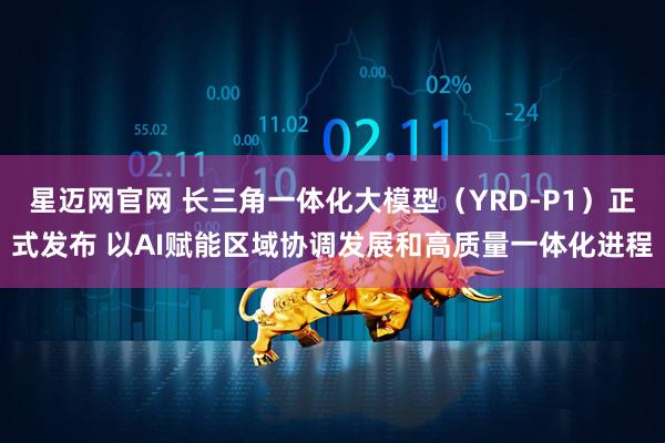 星迈网官网 长三角一体化大模型（YRD-P1）正式发布 以AI赋能区域协调发展和高质量一体化进程