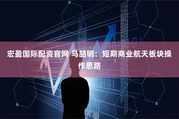 宏盈国际配资官网 马喆明：短期商业航天板块操作思路