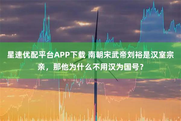 星速优配平台APP下载 南朝宋武帝刘裕是汉室宗亲，那他为什么不用汉为国号？