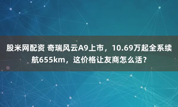 股米网配资 奇瑞风云A9上市，10.69万起全系续航655km，这价格让友商怎么活？